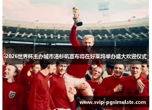 2026世界杯主办城市洛杉矶宣布将在好莱坞举办盛大欢迎仪式