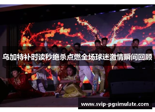 乌加特补时读秒绝杀点燃全场球迷激情瞬间回顾