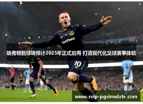 埃弗顿新球场预计2025年正式启用 打造现代化足球赛事体验