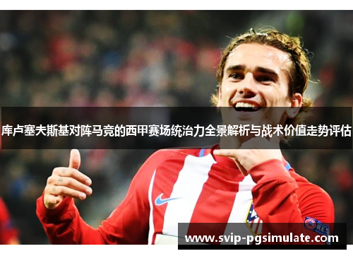 库卢塞夫斯基对阵马竞的西甲赛场统治力全景解析与战术价值走势评估