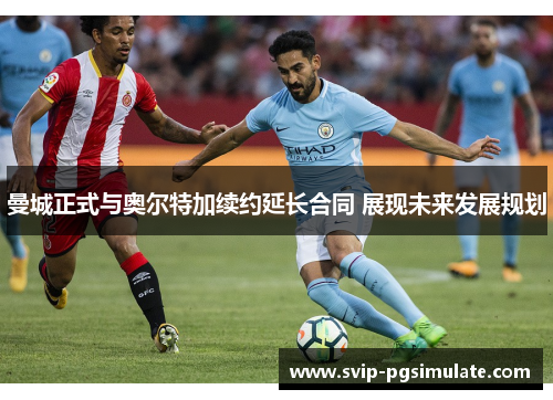 曼城正式与奥尔特加续约延长合同 展现未来发展规划