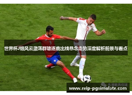 世界杯J组风云激荡群雄逐鹿出线悬念走势深度解析前景与看点