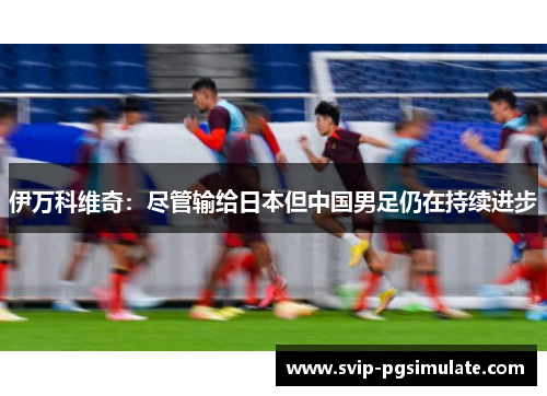伊万科维奇:尽管输给日本但中国男足仍在持续进步 伊万科维奇:尽管输给日本但中国男足仍在持续进步