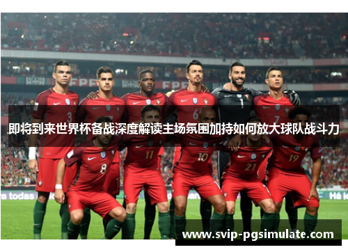即将到来世界杯备战深度解读主场氛围加持如何放大球队战斗力 即将到来世界杯备战深度解读主场氛围加持如何放大球队战斗力